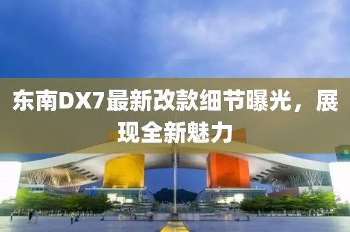 東南DX7最新改款細(xì)節(jié)曝光，展現(xiàn)全新魅力