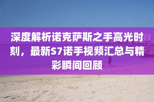 深度解析諾克薩斯之手高光時刻，最新S7諾手視頻匯總與精彩瞬間回顧