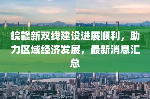 皖贛新雙線建設(shè)進(jìn)展順利，助力區(qū)域經(jīng)濟(jì)發(fā)展，最新消息匯總