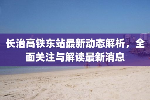長(zhǎng)治高鐵東站最新動(dòng)態(tài)解析，全面關(guān)注與解讀最新消息