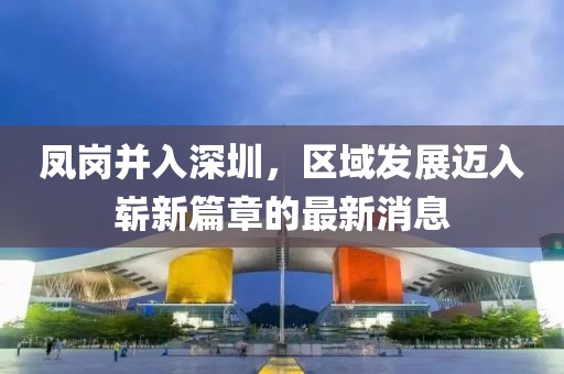 鳳崗并入深圳，區(qū)域發(fā)展邁入嶄新篇章的最新消息