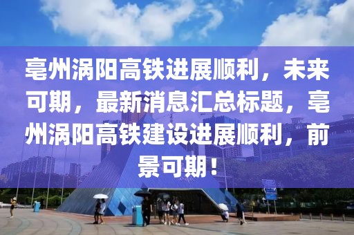 亳州渦陽(yáng)高鐵進(jìn)展順利，未來(lái)可期，最新消息匯總標(biāo)題，亳州渦陽(yáng)高鐵建設(shè)進(jìn)展順利，前景可期！
