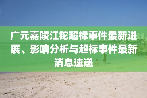 廣元嘉陵江鉈超標(biāo)事件最新進(jìn)展、影響分析與超標(biāo)事件最新消息速遞