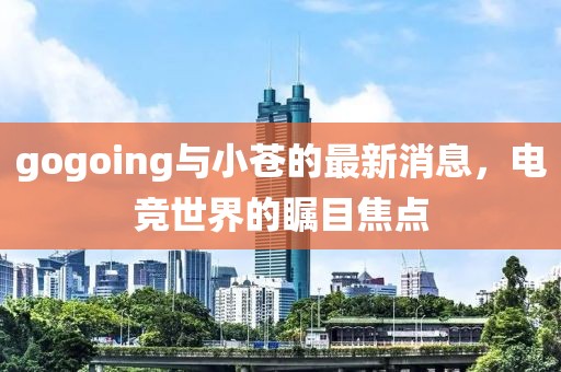 gogoing與小蒼的最新消息，電競(jìng)世界的矚目焦點(diǎn)