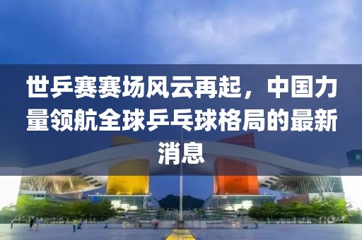 世乒賽賽場風云再起，中國力量領航全球乒乓球格局的最新消息
