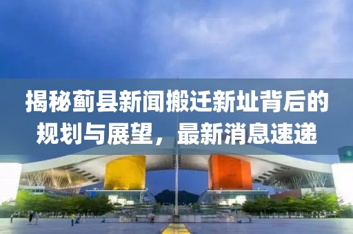 揭秘薊縣新聞搬遷新址背后的規(guī)劃與展望，最新消息速遞