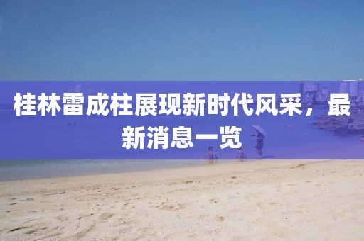 桂林雷成柱展現(xiàn)新時代風采，最新消息一覽