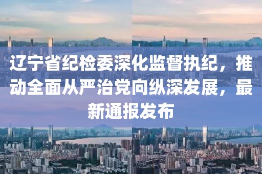 遼寧省紀(jì)檢委深化監(jiān)督執(zhí)紀(jì)，推動(dòng)全面從嚴(yán)治黨向縱深發(fā)展，最新通報(bào)發(fā)布