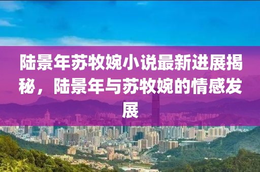 陸景年蘇牧婉小說(shuō)最新進(jìn)展揭秘，陸景年與蘇牧婉的情感發(fā)展