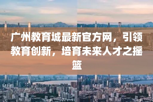 廣州教育城最新官方網(wǎng)，引領(lǐng)教育創(chuàng)新，培育未來人才之搖籃