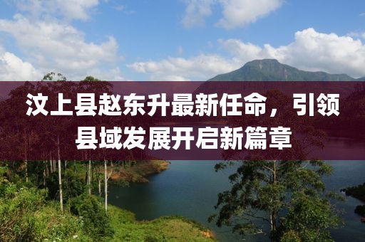 汶上縣趙東升最新任命，引領(lǐng)縣域發(fā)展開啟新篇章