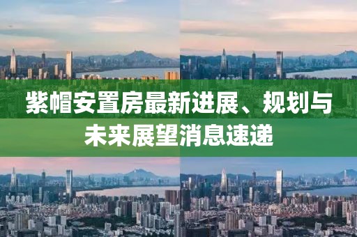 紫帽安置房最新進(jìn)展、規(guī)劃與未來(lái)展望消息速遞