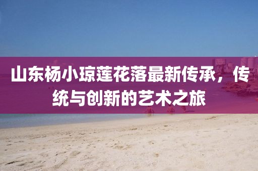 山東楊小瓊蓮花落最新傳承，傳統(tǒng)與創(chuàng)新的藝術(shù)之旅