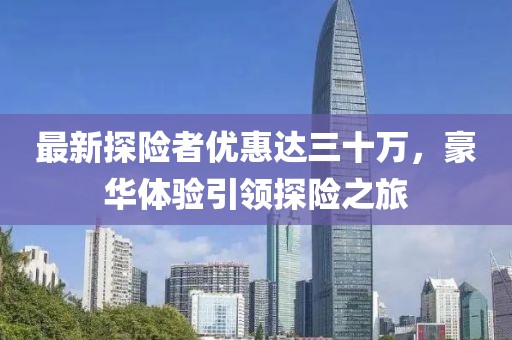 最新探險者優(yōu)惠達三十萬，豪華體驗引領(lǐng)探險之旅