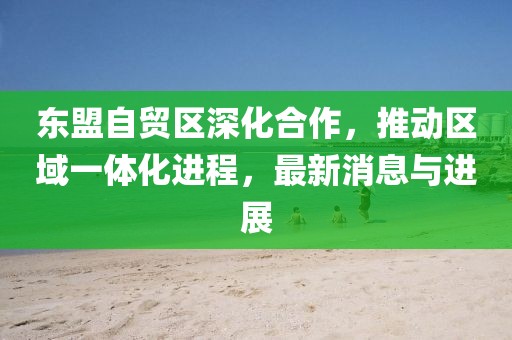 東盟自貿(mào)區(qū)深化合作，推動區(qū)域一體化進(jìn)程，最新消息與進(jìn)展