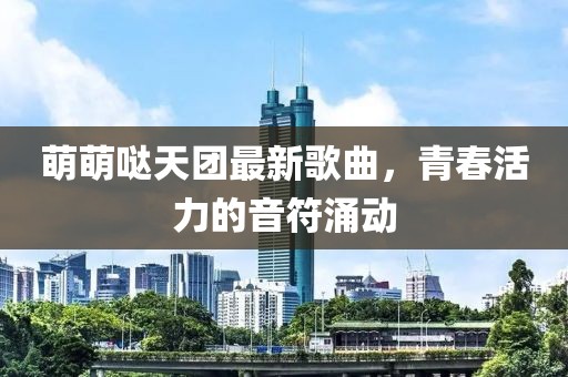 萌萌噠天團(tuán)最新歌曲，青春活力的音符涌動(dòng)