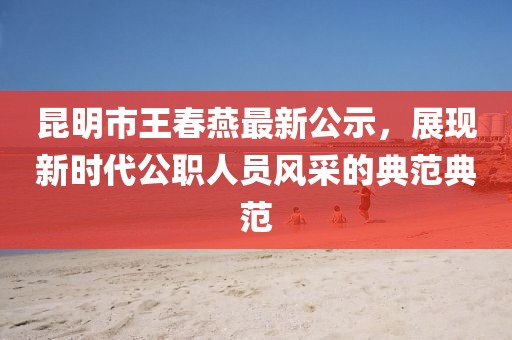 昆明市王春燕最新公示，展現(xiàn)新時(shí)代公職人員風(fēng)采的典范典范