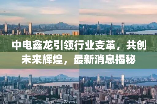 中電鑫龍引領(lǐng)行業(yè)變革，共創(chuàng)未來(lái)輝煌，最新消息揭秘