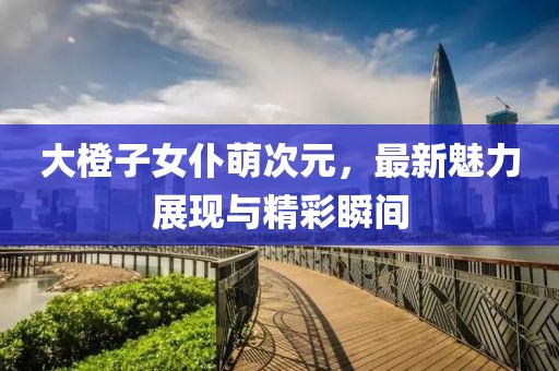 大橙子女仆萌次元，最新魅力展現(xiàn)與精彩瞬間