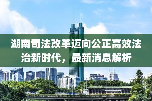 湖南司法改革邁向公正高效法治新時代，最新消息解析