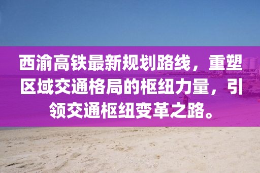 西渝高鐵最新規(guī)劃路線，重塑區(qū)域交通格局的樞紐力量，引領交通樞紐變革之路。