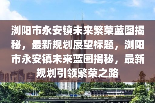瀏陽(yáng)市永安鎮(zhèn)未來(lái)繁榮藍(lán)圖揭秘，最新規(guī)劃展望標(biāo)題，瀏陽(yáng)市永安鎮(zhèn)未來(lái)藍(lán)圖揭秘，最新規(guī)劃引領(lǐng)繁榮之路