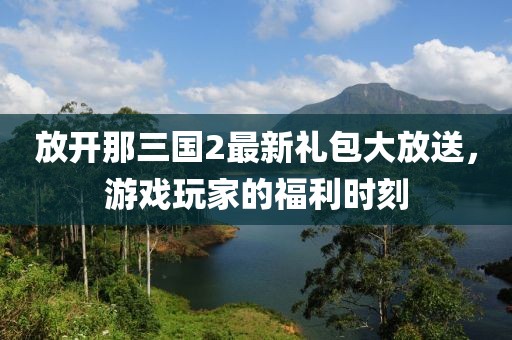 放開那三國(guó)2最新禮包大放送，游戲玩家的福利時(shí)刻