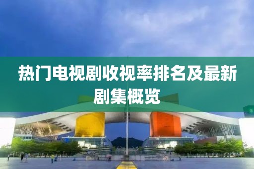 熱門電視劇收視率排名及最新劇集概覽