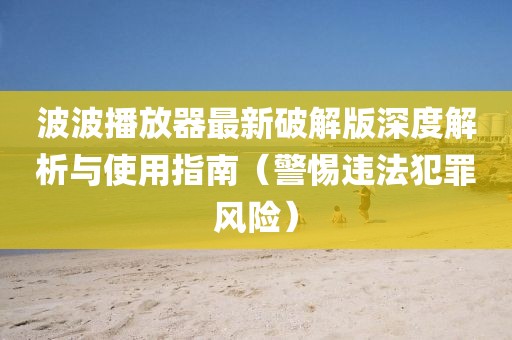 波波播放器最新破解版深度解析與使用指南（警惕違法犯罪風(fēng)險）