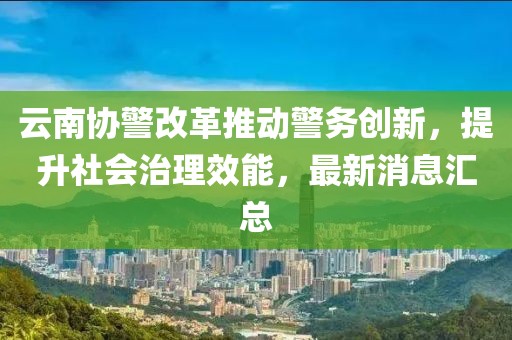 云南協(xié)警改革推動警務(wù)創(chuàng)新，提升社會治理效能，最新消息匯總