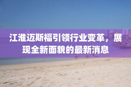 江淮邁斯福引領(lǐng)行業(yè)變革，展現(xiàn)全新面貌的最新消息