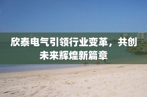 欣泰電氣引領行業(yè)變革，共創(chuàng)未來輝煌新篇章