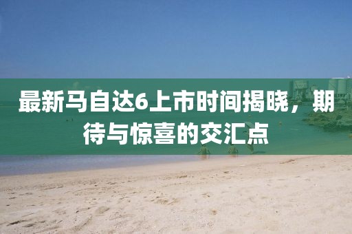 最新馬自達6上市時間揭曉，期待與驚喜的交匯點