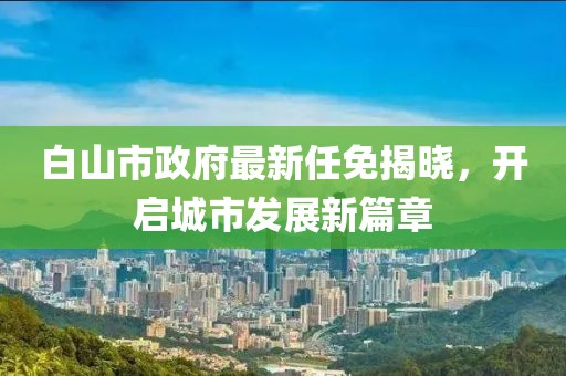 白山市政府最新任免揭曉，開啟城市發(fā)展新篇章