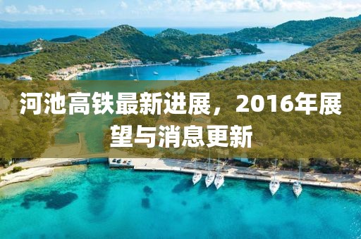 河池高鐵最新進(jìn)展，2016年展望與消息更新