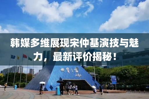 韓媒多維展現(xiàn)宋仲基演技與魅力，最新評價揭秘！