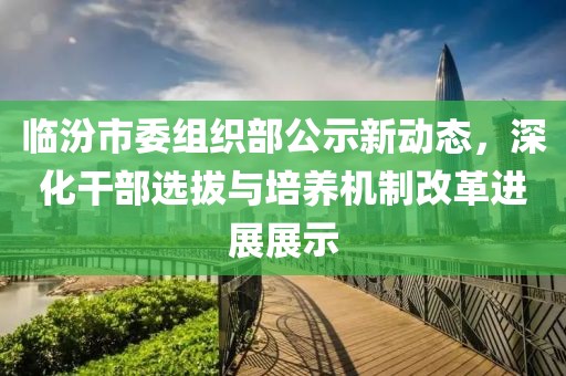 臨汾市委組織部公示新動態(tài)，深化干部選拔與培養(yǎng)機制改革進展展示