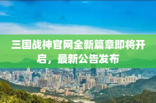 三國(guó)戰(zhàn)神官網(wǎng)全新篇章即將開(kāi)啟，最新公告發(fā)布