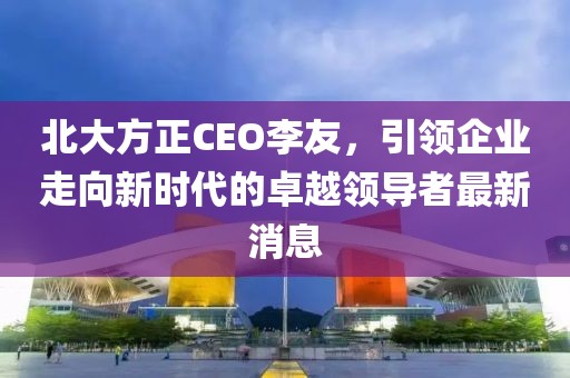 北大方正CEO李友，引領(lǐng)企業(yè)走向新時代的卓越領(lǐng)導(dǎo)者最新消息