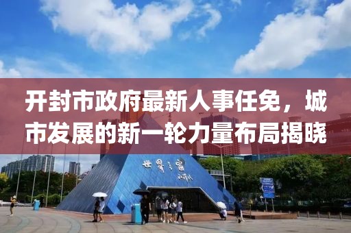 開封市政府最新人事任免，城市發(fā)展的新一輪力量布局揭曉
