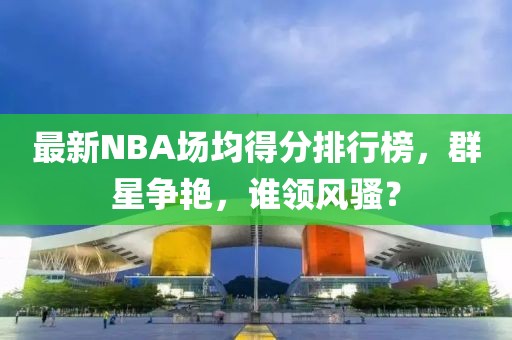 最新NBA場均得分排行榜，群星爭艷，誰領(lǐng)風(fēng)騷？