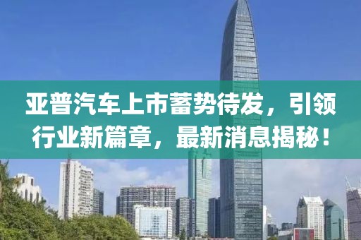 亞普汽車上市蓄勢待發(fā)，引領(lǐng)行業(yè)新篇章，最新消息揭秘！