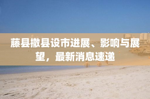 藤縣撤縣設(shè)市進(jìn)展、影響與展望，最新消息速遞