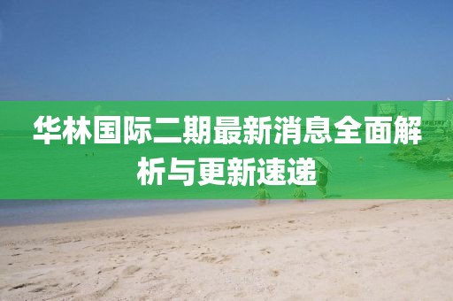 華林國際二期最新消息全面解析與更新速遞