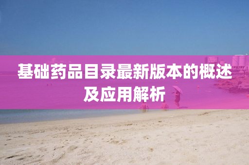 基礎(chǔ)藥品目錄最新版本的概述及應(yīng)用解析