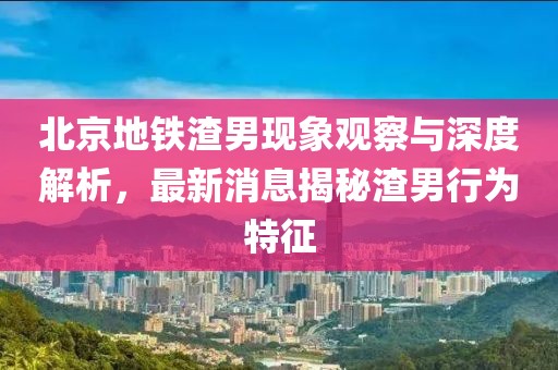 北京地鐵渣男現(xiàn)象觀察與深度解析，最新消息揭秘渣男行為特征