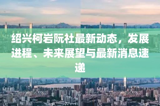 紹興柯巖阮社最新動態(tài)，發(fā)展進(jìn)程、未來展望與最新消息速遞