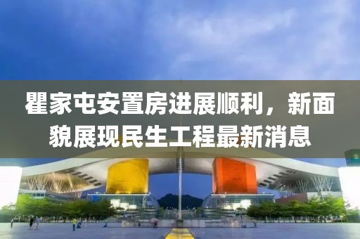 瞿家屯安置房進(jìn)展順利，新面貌展現(xiàn)民生工程最新消息