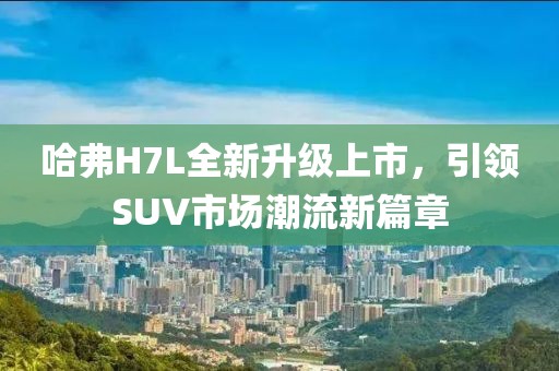 哈弗H7L全新升級(jí)上市，引領(lǐng)SUV市場(chǎng)潮流新篇章