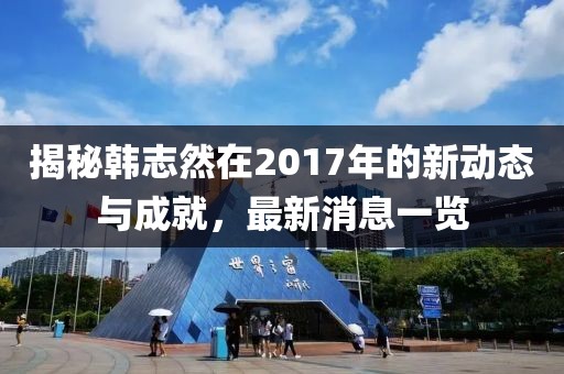 揭秘韓志然在2017年的新動態(tài)與成就，最新消息一覽
